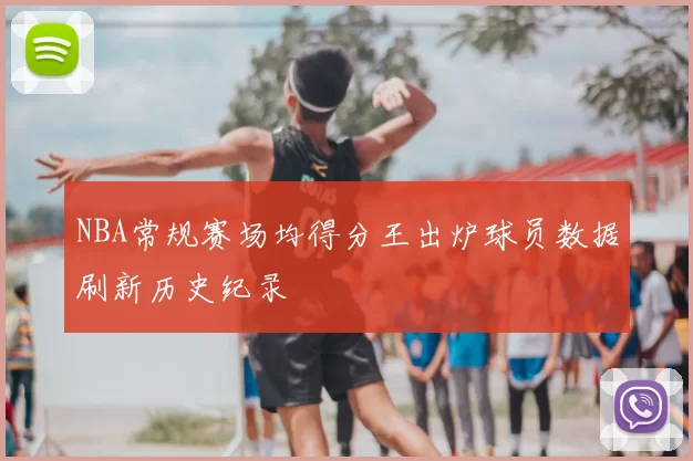 NBA常规赛场均得分王出炉球员数据刷新历史纪录