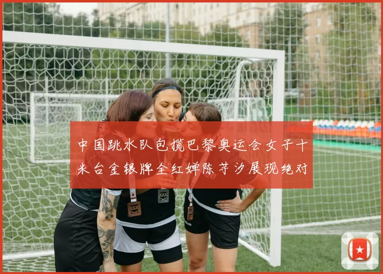 中国跳水队包揽巴黎奥运会女子十米台金银牌全红婵陈芋汐展现绝对实力