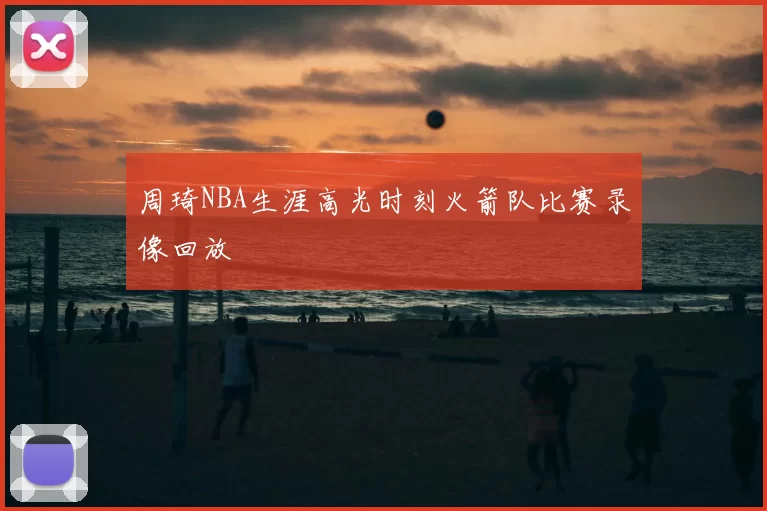 周琦NBA生涯高光时刻火箭队比赛录像回放